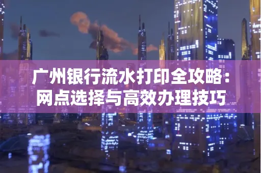 广州银行流水打印全攻略:网点选择与高效办理技巧