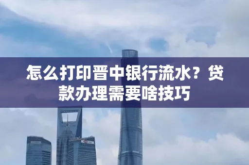 怎么打印晋中银行流水?贷款办理需要啥技巧